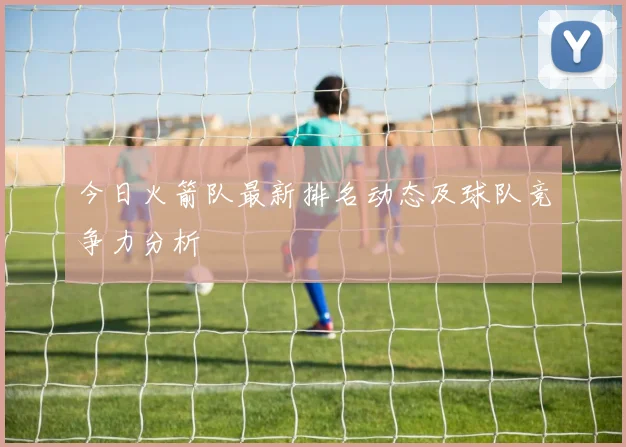 今日火箭队最新排名动态及球队竞争力分析