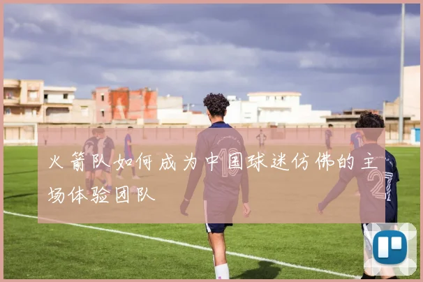 火箭队如何成为中国球迷仿佛的主场体验团队