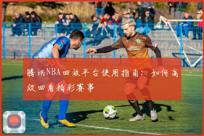 腾讯NBA回放平台使用指南：如何高效回看精彩赛事